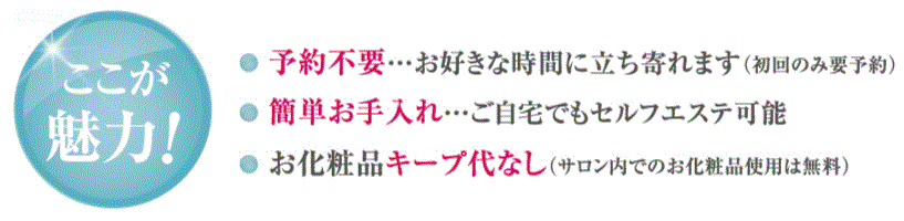 ●高額ではない1回?3,600+ 税 （松ヤニパック含む） ●予約不要…お好きな時間に立ち寄れます（初回のみ要予約）　●簡単お手入れ…ご自宅でもセルフエステ可能　●お化粧品キープ代なし（サロン内でのお化粧品使用は無料）