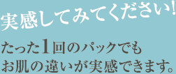 実感してみてください！ たった1回のパックでもお肌の違いが実感できます。